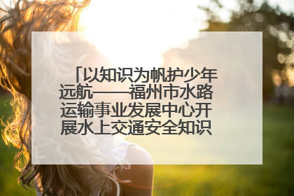 以知识为帆护少年远航——福州市水路运输事业发展中心开展水上交通安全知识进校园活动
