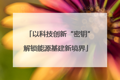 以科技创新“密钥”解锁能源基建新境界