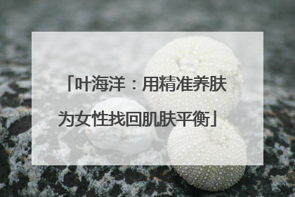 叶海洋：用精准养肤为女性找回肌肤平衡