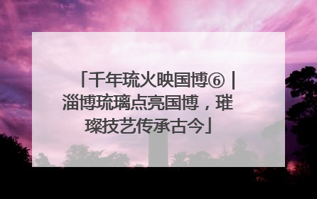 千年琉火映国博⑥｜淄博琉璃点亮国博，璀璨技艺传承古今