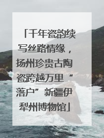 千年瓷韵续写丝路情缘，扬州珍贵古陶瓷跨越万里“落户”新疆伊犁州博物馆