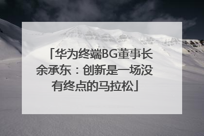 华为终端BG董事长余承东：创新是一场没有终点的马拉松