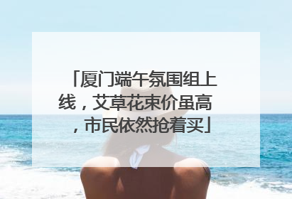 厦门端午氛围组上线，艾草花束价虽高，市民依然抢着买