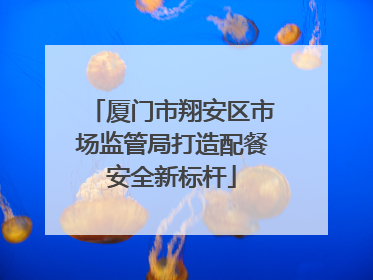 厦门市翔安区市场监管局打造配餐安全新标杆