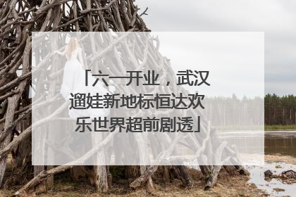 六一开业，武汉遛娃新地标恒达欢乐世界超前剧透