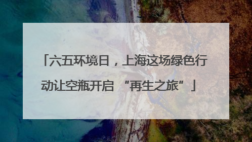 六五环境日，上海这场绿色行动让空瓶开启 “再生之旅”