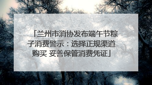 兰州市消协发布端午节粽子消费警示：选择正规渠道购买 妥善保管消费凭证