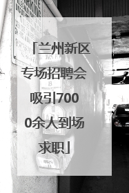 兰州新区专场招聘会吸引7000余人到场求职