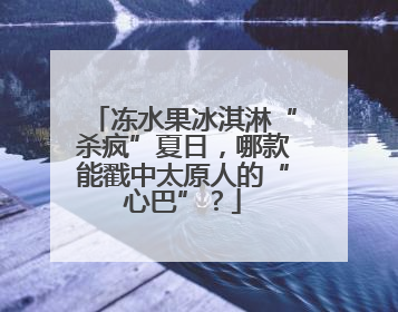 冻水果冰淇淋“杀疯”夏日，哪款能戳中太原人的“心巴”？
