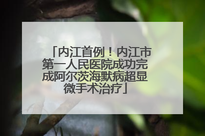 内江首例！内江市第一人民医院成功完成阿尔茨海默病超显微手术治疗