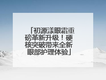 初源漾眼霜重磅革新升级！硬核突破带来全新眼部护理体验