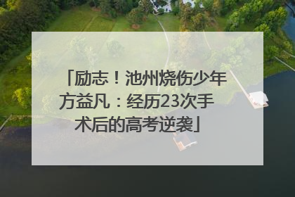 励志！池州烧伤少年方益凡：经历23次手术后的高考逆袭