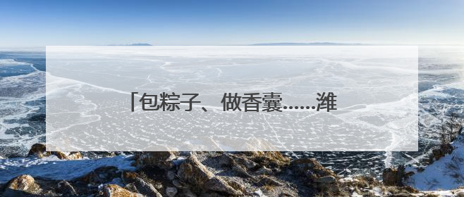 包粽子、做香囊……潍坊“双节”活动让文明新风与代际欢笑同频共振