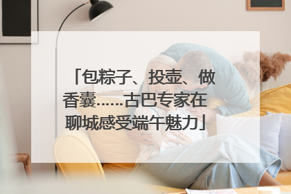 包粽子、投壶、做香囊……古巴专家在聊城感受端午魅力