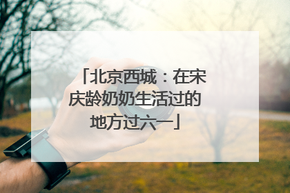 北京西城：在宋庆龄奶奶生活过的地方过六一
