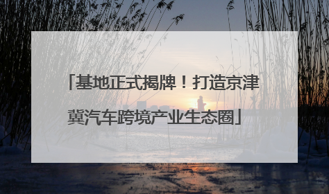 基地正式揭牌！打造京津冀汽车跨境产业生态圈