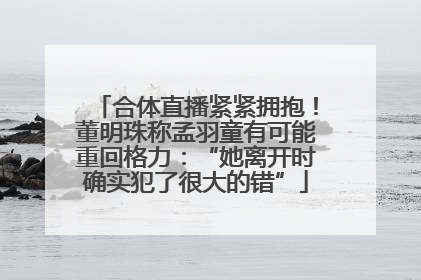 合体直播紧紧拥抱！董明珠称孟羽童有可能重回格力：“她离开时确实犯了很大的错”
