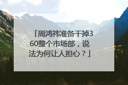 周鸿祎准备干掉360整个市场部，说法为何让人担心？