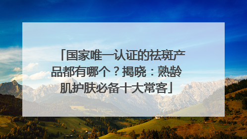 国家唯一认证的祛斑产品都有哪个？揭晓：熟龄肌护肤必备十大常客