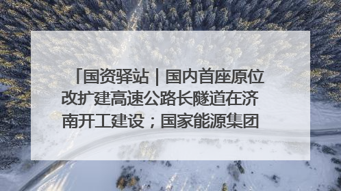 国资驿站｜国内首座原位改扩建高速公路长隧道在济南开工建设；国家能源集团一技术达国际领先水平