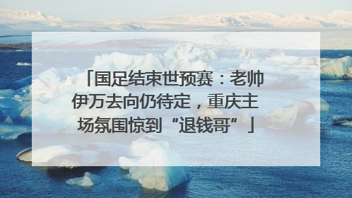 国足结束世预赛：老帅伊万去向仍待定，重庆主场氛围惊到“退钱哥”