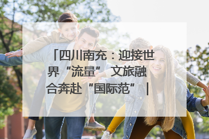 四川南充：迎接世界“流量” 文旅融合奔赴“国际范”｜话锦绣·说安逸
