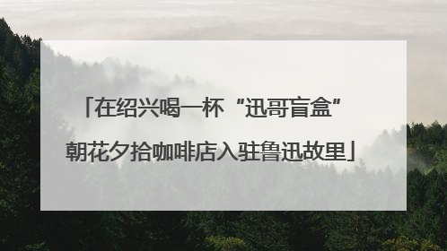 在绍兴喝一杯“迅哥盲盒” 朝花夕拾咖啡店入驻鲁迅故里