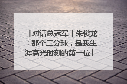 对话总冠军丨朱俊龙：那个三分球，是我生涯高光时刻的第一位
