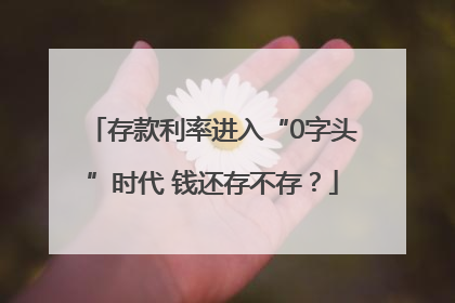 存款利率进入“0字头”时代 钱还存不存？