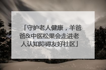 守护老人健康，羊爸爸&中医松果会走进老人认知障碍友好社区