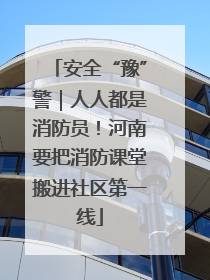 安全“豫”警｜人人都是消防员！河南要把消防课堂搬进社区第一线
