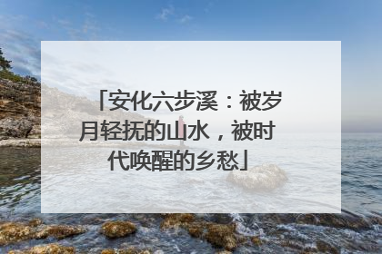 安化六步溪：被岁月轻抚的山水，被时代唤醒的乡愁