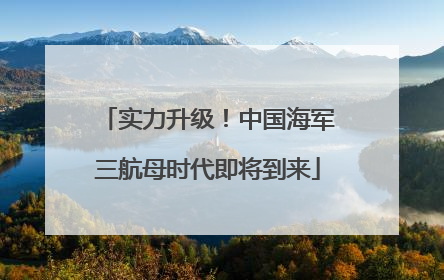 实力升级！中国海军三航母时代即将到来
