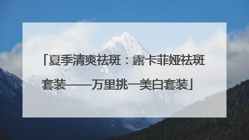 夏季清爽祛斑：露卡菲娅祛斑套装——万里挑一美白套装