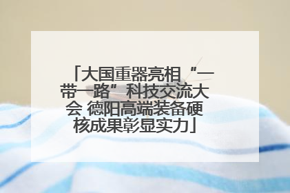 大国重器亮相“一带一路”科技交流大会 德阳高端装备硬核成果彰显实力