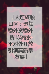 大连旅顺口区：聚焦稳外资稳外贸 以高水平对外开放引领高质量发展
