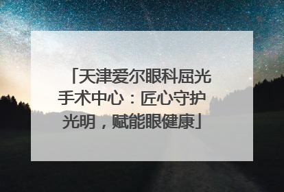天津爱尔眼科屈光手术中心：匠心守护光明，赋能眼健康