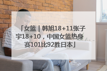 女篮｜韩旭18+11张子宇18+10，中国女篮热身赛101比92胜日本