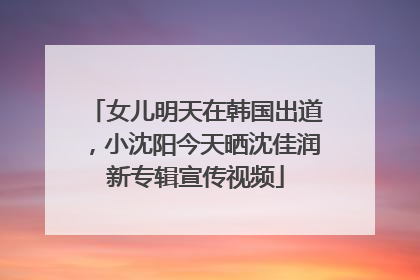 女儿明天在韩国出道，小沈阳今天晒沈佳润新专辑宣传视频