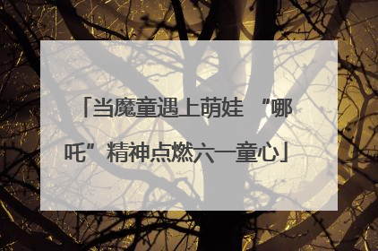 当魔童遇上萌娃 “哪吒”精神点燃六一童心