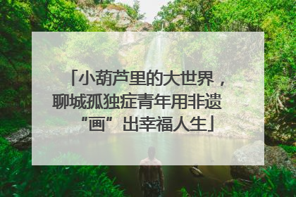 小葫芦里的大世界，聊城孤独症青年用非遗“画”出幸福人生