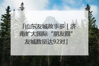 山东友城故事多｜济南扩大国际“朋友圈”友城数量达92对