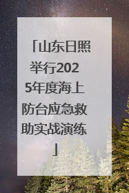山东日照举行2025年度海上防台应急救助实战演练
