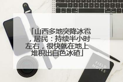 山西多地突降冰雹，居民：持续半小时左右，很快就在地上堆积出白色冰碴