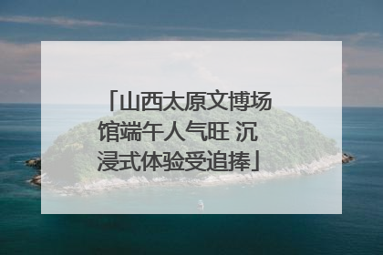 山西太原文博场馆端午人气旺 沉浸式体验受追捧