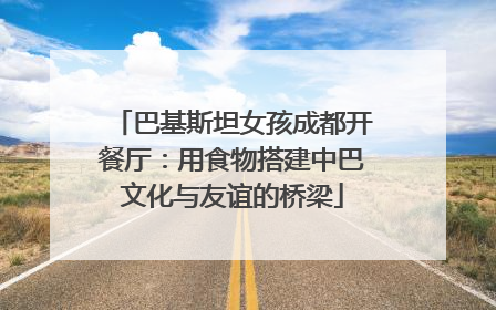 巴基斯坦女孩成都开餐厅：用食物搭建中巴文化与友谊的桥梁