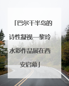 巴尔干半岛的诗性凝视—黎玲水彩作品展在西安启幕