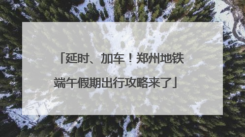 延时、加车！郑州地铁端午假期出行攻略来了
