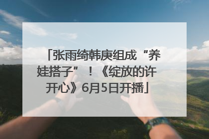 张雨绮韩庚组成“养娃搭子”！《绽放的许开心》6月5日开播