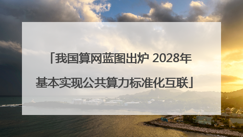 我国算网蓝图出炉 2028年基本实现公共算力标准化互联